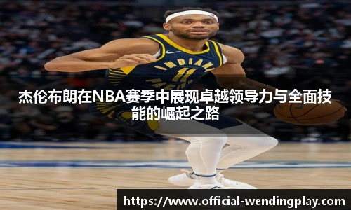 杰伦布朗在NBA赛季中展现卓越领导力与全面技能的崛起之路